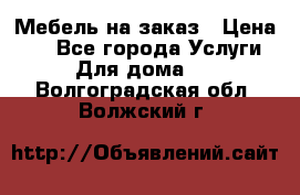 Мебель на заказ › Цена ­ 0 - Все города Услуги » Для дома   . Волгоградская обл.,Волжский г.